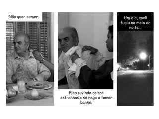 Não quer comer.Um dia, vovô fugiu no meio da noite...Fica ouvindo coisas estranhas e se nega a tomar banho.