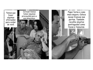 Temos que fazer algumas alterações para cuidar de vovô.Coitado! Vamos tomar algumas precauções para a sua segurança. Papai torna a casa mais segura. Coloca novas trancas nas portas. Também recolhe objetos pontiagudos como facas e tesouras.