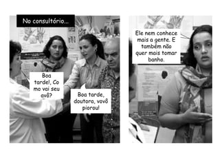 No consultório...Ele nem conhece mais a gente. E também não quer mais tomar banho.Boa tarde!, Como vai seu avô?Boa tarde, doutora, vovô piorou!