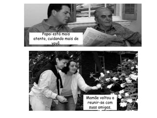 Papai está mais atento, cuidando mais de vovô.Mamãe voltou a reunir-se com suas amigas.