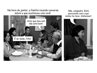 Na hora do jantar, a família reunida conversa sobre o que aconteceu com vovô.Não, compadre. Está parecendo com o que minha tia teve: Alzheimer!Acho que meu avô não está bem!É da idade, filha!