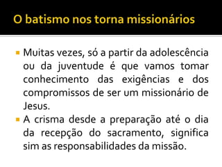  Muitas vezes, só a partir da adolescência
  ou da juventude é que vamos tomar
  conhecimento das exigências e dos
  compromissos de ser um missionário de
  Jesus.
 A crisma desde a preparação até o dia
  da recepção do sacramento, significa
  sim as responsabilidades da missão.
 