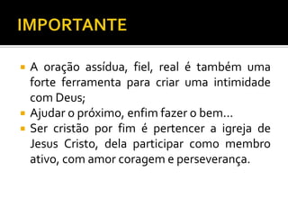    A oração assídua, fiel, real é também uma
    forte ferramenta para criar uma intimidade
    com Deus;
   Ajudar o próximo, enfim fazer o bem...
   Ser cristão por fim é pertencer a igreja de
    Jesus Cristo, dela participar como membro
    ativo, com amor coragem e perseverança.
 