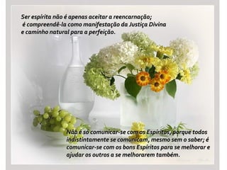 Ser espírita não é apenas aceitar a reencarnação;Ser espírita não é apenas aceitar a reencarnação;
é compreendê-la como manifestação da Justiça Divinaé compreendê-la como manifestação da Justiça Divina
e caminho natural para a perfeição.e caminho natural para a perfeição.
Não é só comunicar-se com os Espíritos, porque todosNão é só comunicar-se com os Espíritos, porque todos
indistintamente se comunicam, mesmo sem o saber; éindistintamente se comunicam, mesmo sem o saber; é
comunicar-se com os bons Espíritos para se melhorar ecomunicar-se com os bons Espíritos para se melhorar e
ajudar os outros a se melhorarem também.ajudar os outros a se melhorarem também.
 