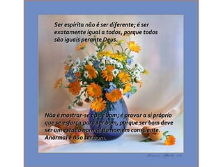 Ser espírita não é ser diferente; é serSer espírita não é ser diferente; é ser
exatamente igual a todos, porque todosexatamente igual a todos, porque todos
são iguais perante Deus.são iguais perante Deus.
Não é mostrar-se que é bom; é provar a si próprioNão é mostrar-se que é bom; é provar a si próprio
que se esforça para ser bom, porque ser bom deveque se esforça para ser bom, porque ser bom deve
ser um estado normal do homem consciente.ser um estado normal do homem consciente.
Anormal é não ser bom.Anormal é não ser bom.
 