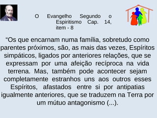 O Evangelho Segundo o
Espiritismo Cap. 14,
item - 8
“Os que encarnam numa família, sobretudo como
parentes próximos, são, as mais das vezes, Espíritos
simpáticos, ligados por anteriores relações, que se
expressam por uma afeição recíproca na vida
terrena. Mas, também pode acontecer sejam
completamente estranhos uns aos outros esses
Espíritos, afastados entre si por antipatias
igualmente anteriores, que se traduzem na Terra por
um mútuo antagonismo (...).
 