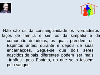Não são os da consanguinidade os verdadeiros
laços de família e sim os da simpatia e da
comunhão de ideias, os quais prendem os
Espíritos antes, durante e depois de suas
encarnações. Segue-se que dois seres
nascidos de pais diferentes podem ser mais
irmãos pelo Espírito, do que se o fossem
pelo sangue.
 