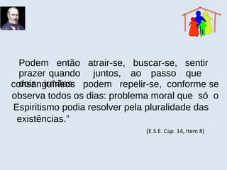 Podem então atrair-se, buscar-se, sentir
prazer quando juntos, ao passo que
dois irmãosconsanguíneos podem repelir-se, conforme se
observa todos os dias: problema moral que só o
Espiritismo podia resolver pela pluralidade das
existências.”
(E.S.E. Cap. 14, Item 8)
 