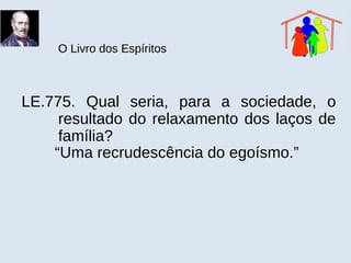 O Livro dos Espíritos
LE.775. Qual seria, para a sociedade, o
resultado do relaxamento dos laços de
família?
“Uma recrudescência do egoísmo.”
 