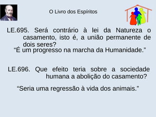 O Livro dos Espíritos
LE.695. Será contrário à lei da Natureza o
casamento, isto é, a união permanente de
dois seres?
“É um progresso na marcha da Humanidade.”
LE.696. Que efeito teria sobre a sociedade
humana a abolição do casamento?
“Seria uma regressão à vida dos animais.”
 