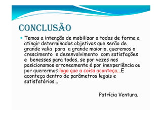CONCLUSÃO
Temos a intenção de mobilizar a todos de forma a
atingir determinados objetivos que serão de
grande valia para a grande maioria, queremos o
crescimento e desenvolvimento com satisfações
e benesses para todos, se por vezes nos
posicionamos erroneamente é por inexperiência ou
por querermos logo que a coisa aconteça...E
aconteça dentro de parâmetros legais e
satisfatórios...

                              Patrícia Ventura.
 