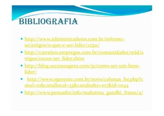 BIBLIOGRAFIA
 http://www.administradores.com.br/informe-
 se/artigos/o-que-e-ser-lider/22511/
 http://carreiras.empregos.com.br/comunidades/mid/a
 rtigos/021101-ser_lider.shtm
 http://blog.sucessoagora.com/51/como-ser-um-bom-
 lider/
   http://www.ogerente.com.br/novo/colunas_ler.php?c
 anal=10&canallocal=33&canalsub2=107&id=1044
 http://www.pensador.info/mahatma_gandhi_frases/4/
 