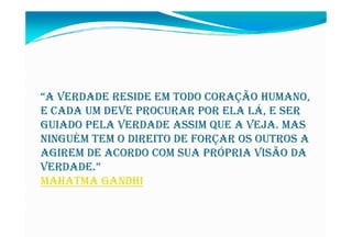 “A VERDADE RESIDE EM TODO CORAÇÃO HUMANO,
E CADA UM DEVE PROCURAR POR ELA LÁ, E SER
GUIADO PELA VERDADE ASSIM QUE A VEJA. MAS
NINGUÉM TEM O DIREITO DE FORÇAR OS OUTROS A
AGIREM DE ACORDO COM SUA PRÓPRIA VISÃO DA
VERDADE.”
MAHATMA GANDHI
 