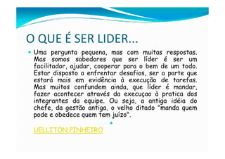 O QUE É SER LIDER...
 Uma pergunta pequena, mas com muitas respostas.
 Mas somos sabedores que ser líder é ser um
 facilitador, ajudar, cooperar para o bem de um todo.
 Estar disposto a enfrentar desafios, ser a parte que
 estará mais em evidência à execução de tarefas.
 Mas muitos confundem ainda, que líder é mandar,
 fazer acontecer através da execuçao à pratica dos
 integrantes da equipe. Ou seja, a antiga idéia do
 chefe, da gestão antiga, o velho ditado "manda quem
 pode e obedece quem tem juízo".

 UELLITON PINHEIRO
 