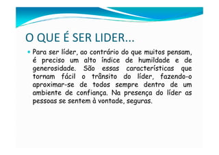 O QUE É SER LIDER...
 Para ser líder, ao contrário do que muitos pensam,
 é preciso um alto índice de humildade e de
 generosidade. São essas características que
 tornam fácil o trânsito do líder, fazendo-o
 aproximar-se de todos sempre dentro de um
 ambiente de confiança. Na presença do líder as
 pessoas se sentem à vontade, seguras.
 