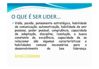 O QUE É SER LIDER...
 Visão, paixão, pensamento estratégico, habilidade
 de comunicação, automotivação, habilidade de unir
 pessoas, poder pessoal, congruência, capacidade
 de adaptação, disciplina, resolução, a busca
 constante da excelência, capacidade de se
 relacionar   são    algumas   características   e
 habilidades    comuns     necessárias    para   o
 desenvolvimento        da      boa      liderança.

 Israel Crisóstomo
 