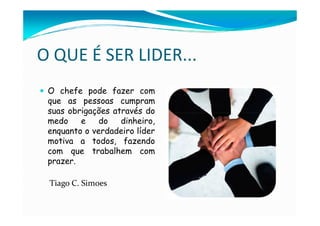O QUE É SER LIDER...
 O chefe pode fazer com
 que as pessoas cumpram
 suas obrigações através do
 medo    e    do   dinheiro,
 enquanto o verdadeiro líder
 motiva a todos, fazendo
 com que trabalhem com
 prazer.

 Tiago C. Simoes
 