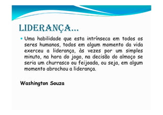 LIDERANÇA...
 Uma habilidade que esta intrínseca em todos os
 seres humanos, todos em algum momento da vida
 exerceu a liderança, às vezes por um simples
 minuto, na hora do jogo, na decisão do almoço se
 seria um churrasco ou feijoada, ou seja, em algum
 momento abrochou a liderança.

Washington Souza
 