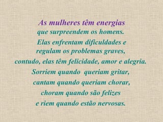 As mulheres têm energias
       que surpreendem os homens.
       Elas enfrentam dificuldades e
      regulam os problemas graves,
contudo, elas têm felicidade, amor e alegria.
     Sorriem quando queriam gritar,
     cantam quando queriam chorar,
        choram quando são felizes
      e riem quando estão nervosas.
 