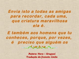 Envia isto a todas as amigas
 para recordar, cada uma,
 que criatura maravilhosa
            ela é.
E também aos homens que tu
conheces, porque, por vezes,
  é preciso que alguém os
          lembre .
          Autora: Nora – Uruguai
        Tradução do francês: Linito
 