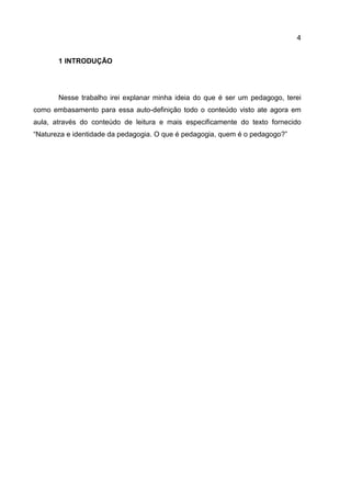4
1 INTRODUÇÃO
Nesse trabalho irei explanar minha ideia do que é ser um pedagogo, terei
como embasamento para essa auto-definição todo o conteúdo visto ate agora em
aula, através do conteúdo de leitura e mais especificamente do texto fornecido
“Natureza e identidade da pedagogia. O que é pedagogia, quem é o pedagogo?”
 