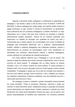 5
2 DESENVOLVIMENTO
Segundo o dicionário Aurélio, pedagogo é o profissional ou especialista em
pedagogia; o que estuda e aplica a arte de educar (isso me fascina: A ARTE DE
EDUCAR). A palavra pedagogo tem origem grega, que significa paidós (criança) e
agogé (condução), ou seja, conduzir a criança ao conhecimento, ao aprendizado.
Esse profissional atua em processos pedagógicos e também educativos, ou seja,
relacionados com o ensino. Ele pode atuar inclusive em empresas e hospitais,
desenvolvendo projetos educativos. Trata-se de um indivíduo preparado para
desenvolver um trabalho de educação com qualidade de acordo com todo o
conhecimento que o mesmo adquiriu em sua faculdade e em cursos. O trabalho do
pedagogo está intimamente relacionado com o professor, operacionalizando
projetos, métodos e sistemas pedagógicos das instituições escolares, visando o
desenvolvimento do processo de aprendizagem assim como identificando as
dificuldades dos indivíduos, desenvolvendo práticas e didáticas pedagógicas,
sempre mantendo um nível elevado de conteúdo educacional.
Em outras palavras sabemos que a Pedagogia é o ato de educar, não
apenas no papel de professor para educar crianças e adolescentes, como é comum
ouvirmos do senso popular. “A pedagogia não se refere apenas às praticas
escolares, mas a um imenso conjunto de outras práticas. O campo educativo é
bastante vasto, uma vez que a educação ocorre em muitos lugares e sobre variadas
modalidades.” O pedagogo é aquele que vai se doar por completo para pessoas, e
que tem como objetivo principal, formar indivíduos, o bem, cidadãos que exerçam
sua cidadania corretamente. Podemos considerá-la uma das profissões que tem o
maior poder para estruturar o futuro.
Ser pedagogo é passar a entender a grande diversidade cultural presente
em nossa sociedade, “Todos os processos, influencias, estruturas e ações que
intervêm no desenvolvimento social”, trabalhando sempre a superação de preceitos
sociais relacionados aos estados físicos, mentais, espirituais e culturais que vimos
diariamente nas mídias sendo deturpados. Entendo que seja o ato de assumir uma
grande responsabilidade de trabalhar para desenvolver nos indivíduos assistidos
 