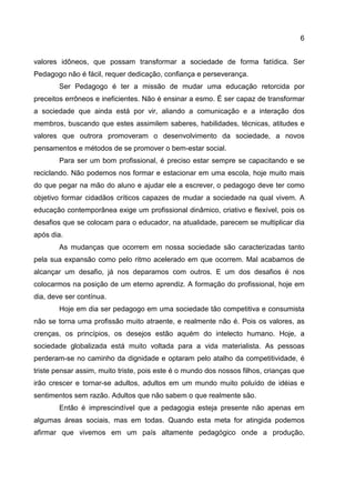6
valores idôneos, que possam transformar a sociedade de forma fatídica. Ser
Pedagogo não é fácil, requer dedicação, confiança e perseverança.
Ser Pedagogo é ter a missão de mudar uma educação retorcida por
preceitos errôneos e ineficientes. Não é ensinar a esmo. É ser capaz de transformar
a sociedade que ainda está por vir, aliando a comunicação e a interação dos
membros, buscando que estes assimilem saberes, habilidades, técnicas, atitudes e
valores que outrora promoveram o desenvolvimento da sociedade, a novos
pensamentos e métodos de se promover o bem-estar social.
Para ser um bom profissional, é preciso estar sempre se capacitando e se
reciclando. Não podemos nos formar e estacionar em uma escola, hoje muito mais
do que pegar na mão do aluno e ajudar ele a escrever, o pedagogo deve ter como
objetivo formar cidadãos críticos capazes de mudar a sociedade na qual vivem. A
educação contemporânea exige um profissional dinâmico, criativo e flexível, pois os
desafios que se colocam para o educador, na atualidade, parecem se multiplicar dia
após dia.
As mudanças que ocorrem em nossa sociedade são caracterizadas tanto
pela sua expansão como pelo ritmo acelerado em que ocorrem. Mal acabamos de
alcançar um desafio, já nos deparamos com outros. E um dos desafios é nos
colocarmos na posição de um eterno aprendiz. A formação do profissional, hoje em
dia, deve ser contínua.
Hoje em dia ser pedagogo em uma sociedade tão competitiva e consumista
não se torna uma profissão muito atraente, e realmente não é. Pois os valores, as
crenças, os princípios, os desejos estão aquém do intelecto humano. Hoje, a
sociedade globalizada está muito voltada para a vida materialista. As pessoas
perderam-se no caminho da dignidade e optaram pelo atalho da competitividade, é
triste pensar assim, muito triste, pois este é o mundo dos nossos filhos, crianças que
irão crescer e tornar-se adultos, adultos em um mundo muito poluído de idéias e
sentimentos sem razão. Adultos que não sabem o que realmente são.
Então é imprescindível que a pedagogia esteja presente não apenas em
algumas áreas sociais, mas em todas. Quando esta meta for atingida podemos
afirmar que vivemos em um país altamente pedagógico onde a produção,
 