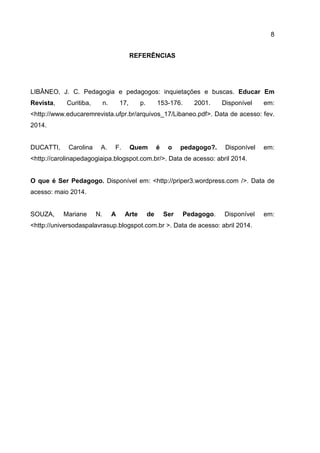 8
REFERÊNCIAS
LIBÂNEO, J. C. Pedagogia e pedagogos: inquietações e buscas. Educar Em
Revista, Curitiba, n. 17, p. 153-176. 2001. Disponível em:
<http://www.educaremrevista.ufpr.br/arquivos_17/Libaneo.pdf>. Data de acesso: fev.
2014.
DUCATTI, Carolina A. F. Quem é o pedagogo?. Disponível em:
<http://carolinapedagogiaipa.blogspot.com.br/>. Data de acesso: abril 2014.
O que é Ser Pedagogo. Disponível em: <http://priper3.wordpress.com />. Data de
acesso: maio 2014.
SOUZA, Mariane N. A Arte de Ser Pedagogo. Disponível em:
<http://universodaspalavrasup.blogspot.com.br >. Data de acesso: abril 2014.
 