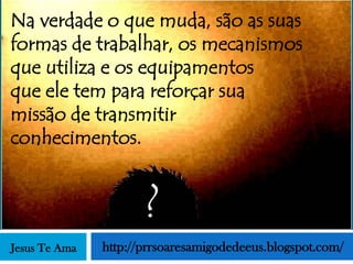 Na verdade o que muda, são as suas
formas de trabalhar, os mecanismos
que utiliza e os equipamentos
que ele tem para reforçar sua
missão de transmitir
conhecimentos.


                      ?
Jesus Te Ama   http://prrsoaresamigodedeeus.blogspot.com/
 