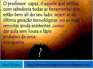 O professor capaz, é aquele que utiliza
com sabedoria todas as ferramentas que
estão bem ali do seu lado, sejam as de
última geração tecnológicas ou as mais
remotas ainda existentes ,como
dar aula sem lousa e lápis
embaixo de uma
mangueira.

                      ?
Jesus Te Ama   http://prrsoaresamigodedeeus.blogspot.com/
 