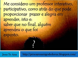 Me considero um professor interativo,
participativo, corro atrás do que pode
proporcionar prazer e alegria em
aprender, isto e:
saber que no final, alguém
aprendeu o que foi
exposto.

                      ?
Jesus Te Ama   http://prrsoaresamigodedeeus.blogspot.com/
 
