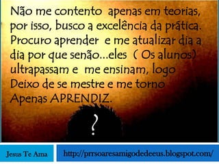 Não me contento apenas em teorias,
por isso, busco a excelência da prática.
Procuro aprender e me atualizar dia a
dia por que senão...eles ( Os alunos)
ultrapassam e me ensinam, logo
Deixo de se mestre e me torno
Apenas APRENDIZ.

                      ?
Jesus Te Ama   http://prrsoaresamigodedeeus.blogspot.com/
 