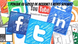 … porque eu gosto de internet e redes sociais!
 