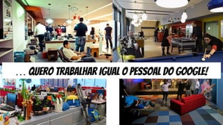 … quero trabalhar igual o pessoal do google!
 