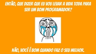 então, que dizer que eu vou levar a vida toda para
ser um bom programador?
não, você é bom quando faz o seu melhor.
 