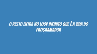 o resto entra no loop infinito que é a vida do
programador
 
