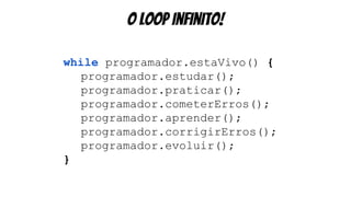 o loop infinito!
while programador.estaVivo() {
programador.estudar();
programador.praticar();
programador.cometerErros();
programador.aprender();
programador.corrigirErros();
programador.evoluir();
}
 
