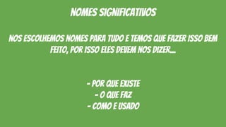 nomes significativos
nos escolhemos nomes para tudo E TEMOS QUE FAZER ISSO BEM
FEITO, por isso eles devem nos dizer...
- por que existe
- o que faz
- como e usado
 