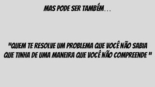 mas pode ser também…
“quem te resolve um problema que você não sabia
que tinha de uma maneira que você não compreende “
 