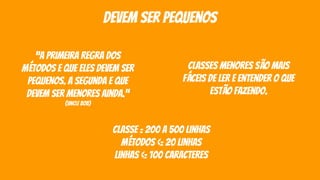 devem ser pequenos
“a primeira regra dos
métodos e que eles devem ser
pequenos. a segunda e que
devem ser menores ainda.”
(uncle bob)
classes menores são mais
fáceis de ler e entender o que
estão fazendo.
classe = 200 a 500 linhas
métodos <= 20 linhas
linhas <= 100 caracteres
 