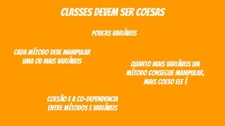 classes devem ser coesas
poucas variáveis
cada método deve manipular
uma ou mais variáveis quanto mais variáveis um
método consegue manipular,
mais coeso ele é
coesão e a co-dependencia
entre métodos e variáveis
 