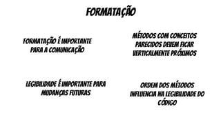formatação
formatação é importante
para a comunicação
legibilidade é importante para
mudanças futuras
métodos com conceitos
parecidos devem ficar
verticalmente próximos
ordem dos métodos
influencia na legibilidade do
código
 