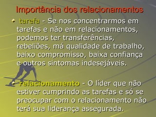 Importância dos relacionamentos tarefa  - Se nos concentrarmos em tarefas e não em relacionamentos, podemos ter transferências, rebeliões, má qualidade de trabalho, baixo compromisso, baixa confiança e outros sintomas indesejáveis. relacionamento  -  O líder que não estiver cumprindo as tarefas e só se preocupar com o relacionamento não terá sua liderança assegurada.  