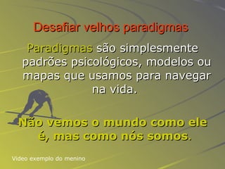 Desafiar velhos paradigmas   Paradigmas  são simplesmente padrões psicológicos, modelos ou mapas que usamos para navegar na vida.   Não vemos o mundo como ele é, mas como nós somos .   Video exemplo do menino 