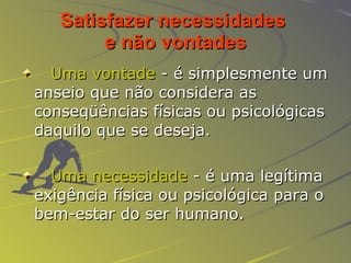 Satisfazer necessidades  e não vontades Uma vontade  - é simplesmente um anseio que não considera as conseqüências físicas ou psicológicas daquilo que se deseja. Uma necessidade  - é uma legítima exigência física ou psicológica para o bem-estar do ser humano. 
