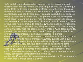 1. Se eu falasse as línguas dos homens e as dos anjos, mas não tivesse amor, eu seria como um bronze que soa ou um címbalo que retine. 2. Se eu tivesse o dom da profecia, se conhecesse todos os mistérios e toda a ciência, se tivesse toda a fé, a ponto de remover montanhas, mas não tivesse amor, eu nada seria. 3. Se eu gastasse todos os meus bens no sustento dos pobres e até me entregasse como escravo, para me gloriar, mas não tivesse amor, de nada me aproveitaria. 4. O amor é   paciente, é serviçal; não é ciumento, não é presunçoso nem se incha de orgulho; 5. não faz nada de vergonhoso, não é interesseiro, não se irrita, não guarda rancor; 6. não se alegra com a injustiça, mas fica alegre com a verdade. 7. Ele desculpa tudo, crê tudo, espera tudo, suporta tudo. 8. O amor jamais acabará. As profecias desaparecerão, as línguas cessarão, a ciência desaparecerá. 9. Com efeito, o nosso conhecimento é limitado, como também é limitado nosso profetizar. 10. Mas, quando vier o que é perfeito, desaparecerá o que é imperfeito. 11. Quando eu era criança, falava como criança, pensava como criança, raciocinava como criança. Quando me tornei adulto, rejeitei o que era próprio de criança. 12. Agora nós vemos num espelho, confusamente; mas, então, veremos face a face. Agora, conheço apenas em parte, mas, então, conhecerei completamente, como sou conhecido. 13. Atualmente permanecem estas três: a fé, a esperança, o amor. Mas a maior delas é o amor. 