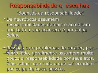 Responsabilidade e  escolhas   "doenças da responsabilidade"   Os neuróticos assumem responsabilidades demais e acreditam que tudo o que acontece é por culpa deles.   Pessoas com problemas de caráter, por outro lado, geralmente assumem muito pouco a responsabilidade por seus atos. Elas acham que tudo o que sai errado é por culpa de outra pessoa.  