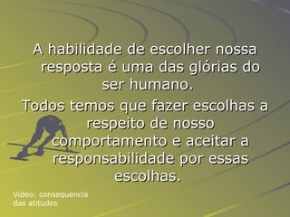 A habilidade de escolher nossa resposta é uma das glórias do ser humano.   Todos temos que fazer escolhas a respeito de nosso comportamento e aceitar a responsabilidade por essas escolhas.   Video: consequencia das atitudes 