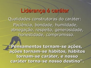 Liderança é caráter   Qualidades construtoras do caráter:   Paciência, bondade, humildade, abnegação, respeito, generosidade, honestidade, compromisso.  "Pensamentos tornam-se ações, ações tornam-se hábitos, hábitos tornam-se caráter, e nosso caráter torna-se nosso destino". 