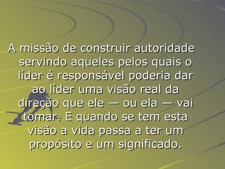 A missão de construir autoridade servindo aqueles pelos quais o líder é responsável poderia dar ao líder uma visão real da direção que ele — ou ela — vai tomar. E quando se tem esta visão a vida passa a ter um propósito e um significado. 